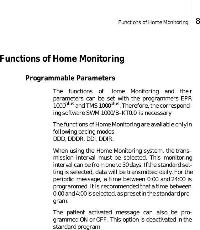 Functions of Home Monitoring 8 Functions of Home MonitoringProgrammable ParametersThe functions of Home Monitoring and theirparameters can be set with the programmers EPR1000plus and TMS 1000plus. Therefore, the correspond-ing software SWM 1000/B-KT0.0  is necessaryThe functions of Home Monitoring are available only infollowing pacing modes: DDD, DDDR, DDI, DDIR. When using the Home Monitoring system, the trans-mission interval must be selected. This monitoringinterval can be from one to 30 days. If the standard set-ting is selected, data will be transmitted daily. For theperiodic message, a time between 0:00 and 24:00 isprogrammed. It is recommended that a time between0:00 and 4:00 is selected, as preset in the standard pro-gram.The patient activated message can also be pro-grammed ON or OFF. This option is deactivated in thestandard program