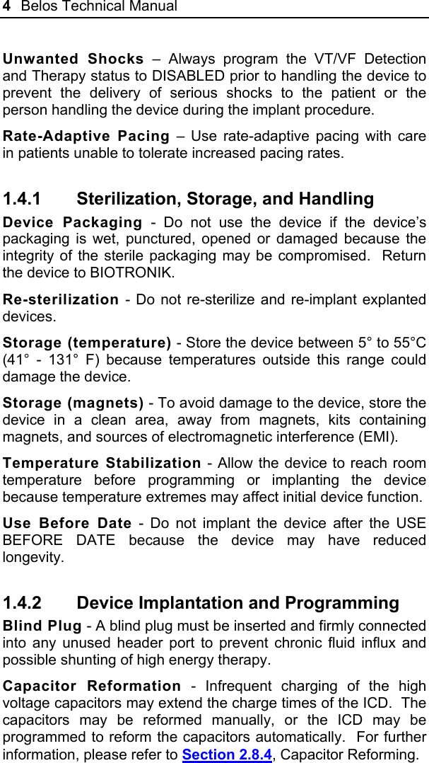 4  Belos Technical Manual  Unwanted Shocks – Always program the VT/VF Detection and Therapy status to DISABLED prior to handling the device to prevent the delivery of serious shocks to the patient or the person handling the device during the implant procedure. Rate-Adaptive Pacing – Use rate-adaptive pacing with care in patients unable to tolerate increased pacing rates. 1.4.1  Sterilization, Storage, and Handling Device Packaging - Do not use the device if the device’s packaging is wet, punctured, opened or damaged because the integrity of the sterile packaging may be compromised.  Return the device to BIOTRONIK. Re-sterilization - Do not re-sterilize and re-implant explanted devices. Storage (temperature) - Store the device between 5° to 55°C (41° - 131° F) because temperatures outside this range could damage the device. Storage (magnets) - To avoid damage to the device, store the device in a clean area, away from magnets, kits containing magnets, and sources of electromagnetic interference (EMI). Temperature Stabilization - Allow the device to reach room temperature before programming or implanting the device because temperature extremes may affect initial device function. Use Before Date - Do not implant the device after the USE BEFORE DATE because the device may have reduced longevity. 1.4.2  Device Implantation and Programming Blind Plug - A blind plug must be inserted and firmly connected into any unused header port to prevent chronic fluid influx and possible shunting of high energy therapy. Capacitor Reformation - Infrequent charging of the high voltage capacitors may extend the charge times of the ICD.  The capacitors may be reformed manually, or the ICD may be programmed to reform the capacitors automatically.  For further information, please refer to Section 2.8.4, Capacitor Reforming. 