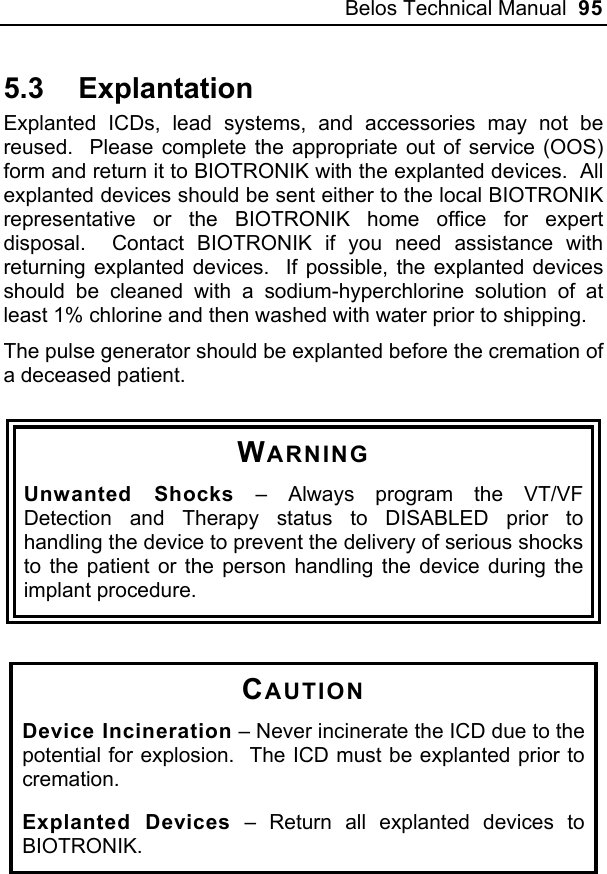 Belos Technical Manual  95 5.3 Explantation Explanted ICDs, lead systems, and accessories may not be reused.  Please complete the appropriate out of service (OOS) form and return it to BIOTRONIK with the explanted devices.  All explanted devices should be sent either to the local BIOTRONIK representative or the BIOTRONIK home office for expert disposal.  Contact BIOTRONIK if you need assistance with returning explanted devices.  If possible, the explanted devices should be cleaned with a sodium-hyperchlorine solution of at least 1% chlorine and then washed with water prior to shipping.   The pulse generator should be explanted before the cremation of a deceased patient.  WARNING Unwanted Shocks – Always program the VT/VF Detection and Therapy status to DISABLED prior to handling the device to prevent the delivery of serious shocks to the patient or the person handling the device during the implant procedure.   CAUTION Device Incineration – Never incinerate the ICD due to the potential for explosion.  The ICD must be explanted prior to cremation. Explanted Devices – Return all explanted devices to BIOTRONIK.  