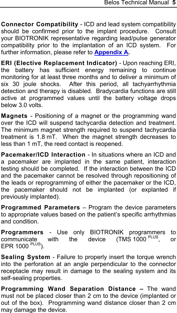 Belos Technical Manual  5 Connector Compatibility - ICD and lead system compatibility should be confirmed prior to the implant procedure.  Consult your BIOTRONIK representative regarding lead/pulse generator compatibility prior to the implantation of an ICD system.  For further information, please refer to Appendix A. ERI (Elective Replacement Indicator) - Upon reaching ERI, the battery has sufficient energy remaining to continue monitoring for at least three months and to deliver a minimum of six 30 joule shocks.  After this period, all tachyarrhythmia detection and therapy is disabled.  Bradycardia functions are still active at programmed values until the battery voltage drops below 3.0 volts. Magnets - Positioning of a magnet or the programming wand over the ICD will suspend tachycardia detection and treatment.  The minimum magnet strength required to suspend tachycardia treatment is 1.8 mT.  When the magnet strength decreases to less than 1 mT, the reed contact is reopened. Pacemaker/ICD Interaction - In situations where an ICD and a pacemaker are implanted in the same patient, interaction testing should be completed.  If the interaction between the ICD and the pacemaker cannot be resolved through repositioning of the leads or reprogramming of either the pacemaker or the ICD, the pacemaker should not be implanted (or explanted if previously implanted). Programmed Parameters – Program the device parameters to appropriate values based on the patient’s specific arrhythmias and condition. Programmers - Use only BIOTRONIK programmers to communicate with the device (TMS 1000 PLUS, or EPR 1000 PLUS). Sealing System - Failure to properly insert the torque wrench into the perforation at an angle perpendicular to the connector receptacle may result in damage to the sealing system and its self-sealing properties. Programming Wand Separation Distance – The wand must not be placed closer than 2 cm to the device (implanted or out of the box).  Programming wand distance closer than 2 cm may damage the device. 