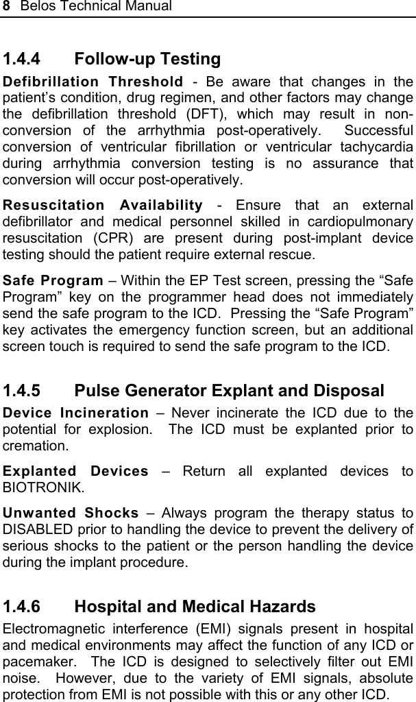 8  Belos Technical Manual  1.4.4 Follow-up Testing Defibrillation Threshold - Be aware that changes in the patient’s condition, drug regimen, and other factors may change the defibrillation threshold (DFT), which may result in non-conversion of the arrhythmia post-operatively.  Successful conversion of ventricular fibrillation or ventricular tachycardia during arrhythmia conversion testing is no assurance that conversion will occur post-operatively. Resuscitation Availability - Ensure that an external defibrillator and medical personnel skilled in cardiopulmonary resuscitation (CPR) are present during post-implant device testing should the patient require external rescue. Safe Program – Within the EP Test screen, pressing the “Safe Program” key on the programmer head does not immediately send the safe program to the ICD.  Pressing the “Safe Program” key activates the emergency function screen, but an additional screen touch is required to send the safe program to the ICD. 1.4.5  Pulse Generator Explant and Disposal Device Incineration – Never incinerate the ICD due to the potential for explosion.  The ICD must be explanted prior to cremation. Explanted Devices – Return all explanted devices to BIOTRONIK. Unwanted Shocks – Always program the therapy status to DISABLED prior to handling the device to prevent the delivery of serious shocks to the patient or the person handling the device during the implant procedure. 1.4.6  Hospital and Medical Hazards Electromagnetic interference (EMI) signals present in hospital and medical environments may affect the function of any ICD or pacemaker.  The ICD is designed to selectively filter out EMI noise.  However, due to the variety of EMI signals, absolute protection from EMI is not possible with this or any other ICD. 