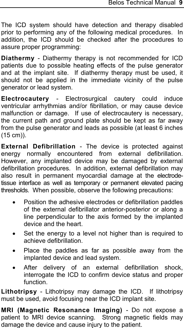Belos Technical Manual  9 The ICD system should have detection and therapy disabled prior to performing any of the following medical procedures.  In addition, the ICD should be checked after the procedures to assure proper programming: Diathermy - Diathermy therapy is not recommended for ICD patients due to possible heating effects of the pulse generator and at the implant site.  If diathermy therapy must be used, it should not be applied in the immediate vicinity of the pulse generator or lead system.  Electrocautery - Electrosurgical cautery could induce ventricular arrhythmias and/or fibrillation, or may cause device malfunction or damage.  If use of electrocautery is necessary, the current path and ground plate should be kept as far away from the pulse generator and leads as possible (at least 6 inches (15 cm)). External Defibrillation - The device is protected against energy normally encountered from external defibrillation.  However, any implanted device may be damaged by external defibrillation procedures.  In addition, external defibrillation may also result in permanent myocardial damage at the electrode-tissue interface as well as temporary or permanent elevated pacing thresholds.  When possible, observe the following precautions: •  Position the adhesive electrodes or defibrillation paddles of the external defibrillator anterior-posterior or along a line perpendicular to the axis formed by the implanted device and the heart. •  Set the energy to a level not higher than is required to achieve defibrillation. •  Place the paddles as far as possible away from the implanted device and lead system. •  After delivery of an external defibrillation shock, interrogate the ICD to confirm device status and proper function. Lithotripsy - Lithotripsy may damage the ICD.  If lithotripsy must be used, avoid focusing near the ICD implant site.  MRI (Magnetic Resonance Imaging) - Do not expose a patient to MRI device scanning.  Strong magnetic fields may damage the device and cause injury to the patient.  