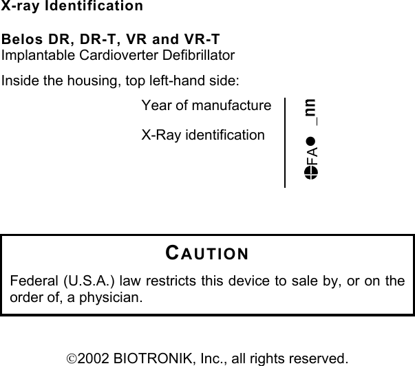 X-ray Identification  Belos DR, DR-T, VR and VR-T Implantable Cardioverter Defibrillator Inside the housing, top left-hand side: Year of manufacture  X-Ray identification FA•    CAUTION Federal (U.S.A.) law restricts this device to sale by, or on the order of, a physician.   2002 BIOTRONIK, Inc., all rights reserved.   