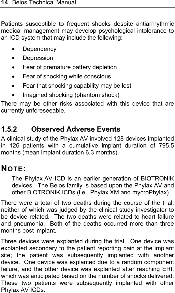 14  Belos Technical Manual  Patients susceptible to frequent shocks despite antiarrhythmic medical management may develop psychological intolerance to an ICD system that may include the following: • Dependency • Depression •  Fear of premature battery depletion •  Fear of shocking while conscious •  Fear that shocking capability may be lost  •  Imagined shocking (phantom shock) There may be other risks associated with this device that are currently unforeseeable.   1.5.2  Observed Adverse Events A clinical study of the Phylax AV involved 128 devices implanted in 126 patients with a cumulative implant duration of 795.5 months (mean implant duration 6.3 months). NOTE: The Phylax AV ICD is an earlier generation of BIOTRONIK devices.  The Belos family is based upon the Phylax AV and other BIOTRONIK ICDs (i.e., Phylax XM and mycroPhylax). There were a total of two deaths during the course of the trial; neither of which was judged by the clinical study investigator to be device related.  The two deaths were related to heart failure and pneumonia.  Both of the deaths occurred more than three months post implant.  Three devices were explanted during the trial.  One device was explanted secondary to the patient reporting pain at the implant site; the patient was subsequently implanted with another device.  One device was explanted due to a random component failure, and the other device was explanted after reaching ERI, which was anticipated based on the number of shocks delivered.  These two patients were subsequently implanted with other Phylax AV ICDs.  