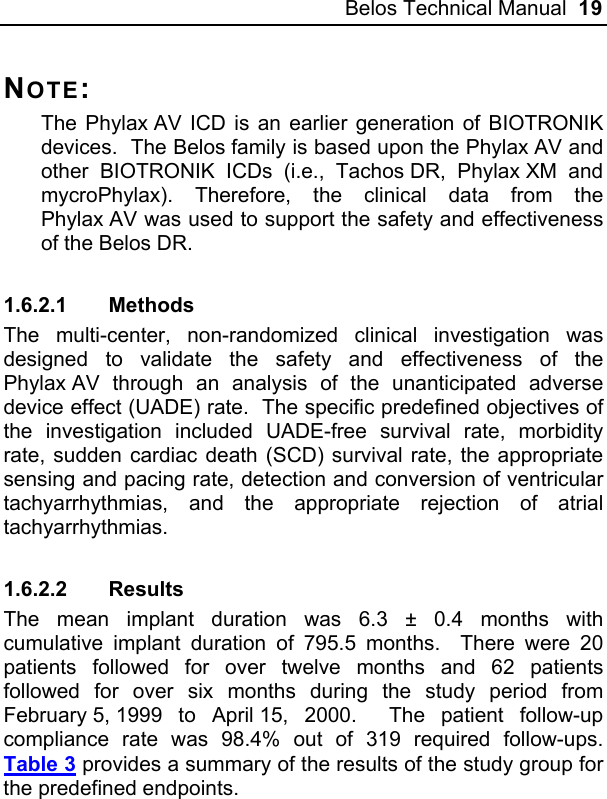 Belos Technical Manual  19 NOTE: The Phylax AV ICD is an earlier generation of BIOTRONIK devices.  The Belos family is based upon the Phylax AV and other BIOTRONIK ICDs (i.e., Tachos DR, Phylax XM and mycroPhylax). Therefore, the clinical data from the Phylax AV was used to support the safety and effectiveness of the Belos DR. 1.6.2.1 Methods The multi-center, non-randomized clinical investigation was designed to validate the safety and effectiveness of the Phylax AV through an analysis of the unanticipated adverse device effect (UADE) rate.  The specific predefined objectives of the investigation included UADE-free survival rate, morbidity rate, sudden cardiac death (SCD) survival rate, the appropriate sensing and pacing rate, detection and conversion of ventricular tachyarrhythmias, and the appropriate rejection of atrial tachyarrhythmias. 1.6.2.2 Results The mean implant duration was 6.3 ± 0.4 months with cumulative implant duration of 795.5 months.  There were 20 patients followed for over twelve months and 62 patients followed for over six months during the study period from February 5, 1999 to April 15, 2000.  The patient follow-up compliance rate was 98.4% out of 319 required follow-ups.  Table 3 provides a summary of the results of the study group for the predefined endpoints. 