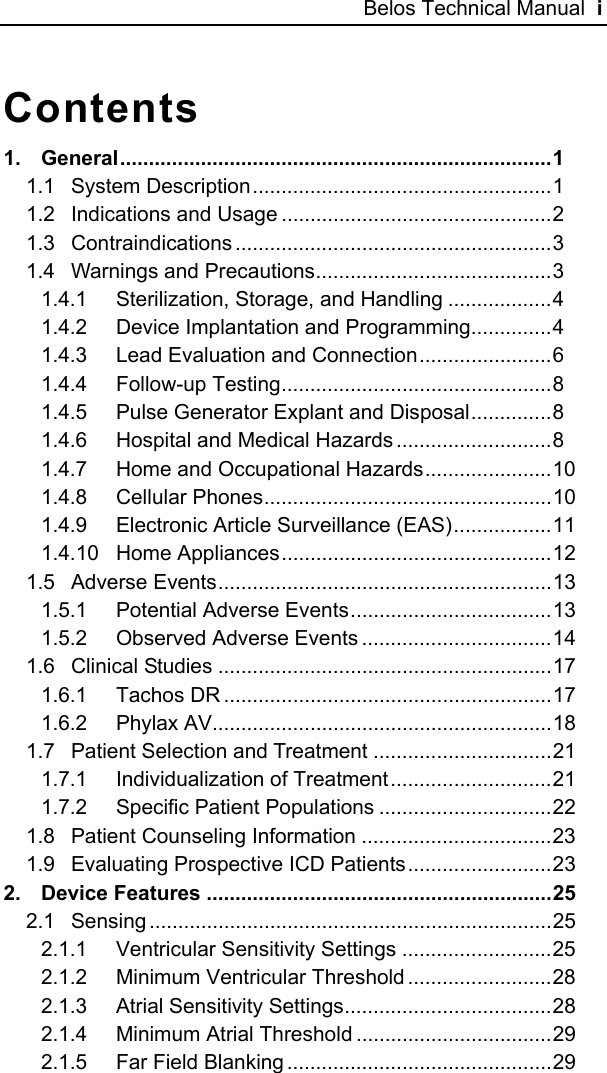 Belos Technical Manual  i Contents 1. General...........................................................................1 1.1 System Description....................................................1 1.2 Indications and Usage ...............................................2 1.3 Contraindications .......................................................3 1.4 Warnings and Precautions.........................................3 1.4.1 Sterilization, Storage, and Handling ..................4 1.4.2 Device Implantation and Programming..............4 1.4.3 Lead Evaluation and Connection.......................6 1.4.4 Follow-up Testing...............................................8 1.4.5 Pulse Generator Explant and Disposal..............8 1.4.6 Hospital and Medical Hazards ...........................8 1.4.7 Home and Occupational Hazards......................10 1.4.8 Cellular Phones..................................................10 1.4.9 Electronic Article Surveillance (EAS).................11 1.4.10 Home Appliances...............................................12 1.5 Adverse Events..........................................................13 1.5.1 Potential Adverse Events...................................13 1.5.2 Observed Adverse Events .................................14 1.6 Clinical Studies ..........................................................17 1.6.1 Tachos DR .........................................................17 1.6.2 Phylax AV...........................................................18 1.7 Patient Selection and Treatment ...............................21 1.7.1 Individualization of Treatment............................21 1.7.2 Specific Patient Populations ..............................22 1.8 Patient Counseling Information .................................23 1.9 Evaluating Prospective ICD Patients.........................23 2. Device Features ............................................................25 2.1 Sensing ......................................................................25 2.1.1 Ventricular Sensitivity Settings ..........................25 2.1.2 Minimum Ventricular Threshold .........................28 2.1.3 Atrial Sensitivity Settings....................................28 2.1.4 Minimum Atrial Threshold ..................................29 2.1.5 Far Field Blanking ..............................................29 
