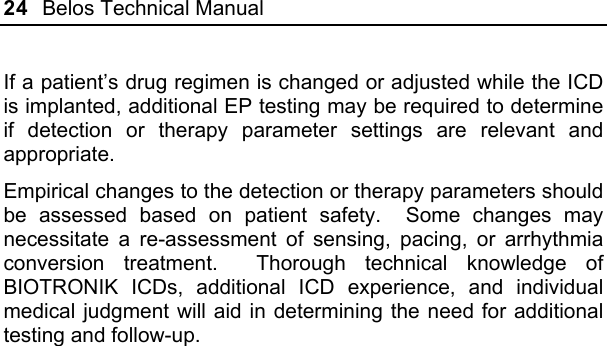 24  Belos Technical Manual  If a patient’s drug regimen is changed or adjusted while the ICD is implanted, additional EP testing may be required to determine if detection or therapy parameter settings are relevant and appropriate.  Empirical changes to the detection or therapy parameters should be assessed based on patient safety.  Some changes may necessitate a re-assessment of sensing, pacing, or arrhythmia conversion treatment.  Thorough technical knowledge of BIOTRONIK ICDs, additional ICD experience, and individual medical judgment will aid in determining the need for additional testing and follow-up.  