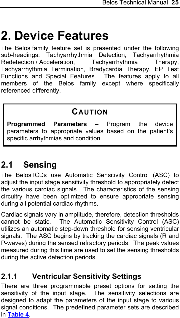 Belos Technical Manual  25 2. Device Features The Belos family feature set is presented under the following sub-headings: Tachyarrhythmia Detection, Tachyarrhythmia Redetection / Acceleration,  Tachyarrhythmia  Therapy, Tachyarrhythmia Termination, Bradycardia Therapy, EP Test Functions and Special Features.  The features apply to all members of the Belos family except where specifically referenced differently.  CAUTION Programmed Parameters – Program the device parameters to appropriate values based on the patient’s specific arrhythmias and condition.  2.1 Sensing The Belos ICDs use Automatic Sensitivity Control (ASC) to adjust the input stage sensitivity threshold to appropriately detect the various cardiac signals.  The characteristics of the sensing circuitry have been optimized to ensure appropriate sensing during all potential cardiac rhythms. Cardiac signals vary in amplitude, therefore, detection thresholds cannot be static.  The Automatic Sensitivity Control (ASC) utilizes an automatic step-down threshold for sensing ventricular signals.  The ASC begins by tracking the cardiac signals (R and P-waves) during the sensed refractory periods.  The peak values measured during this time are used to set the sensing thresholds during the active detection periods.   2.1.1  Ventricular Sensitivity Settings There are three programmable preset options for setting the sensitivity of the input stage.  The sensitivity selections are designed to adapt the parameters of the input stage to various signal conditions.  The predefined parameter sets are described in Table 4. 
