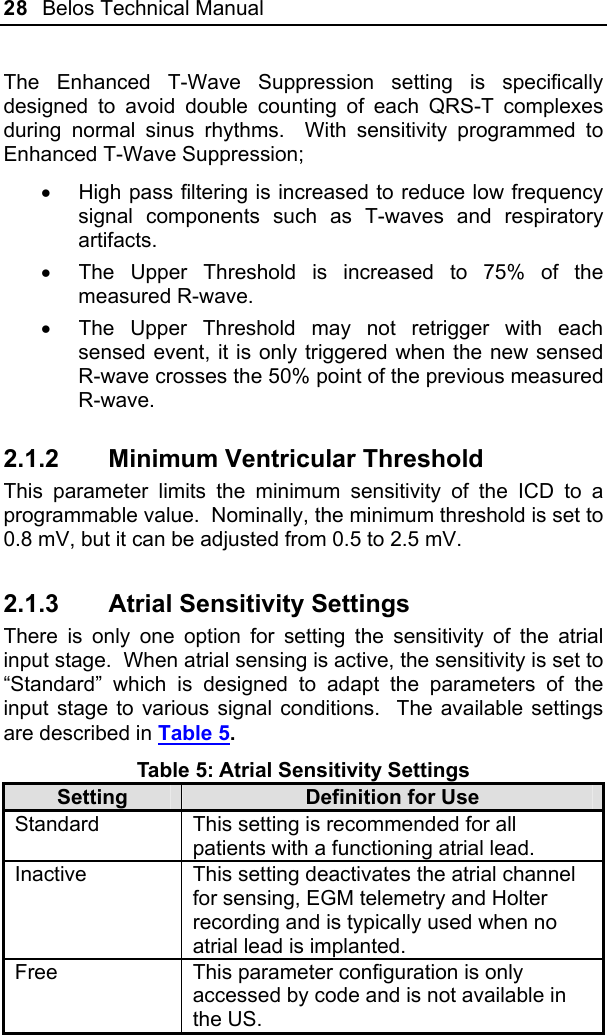 28  Belos Technical Manual  The Enhanced T-Wave Suppression setting is specifically designed to avoid double counting of each QRS-T complexes during normal sinus rhythms.  With sensitivity programmed to Enhanced T-Wave Suppression; •  High pass filtering is increased to reduce low frequency signal components such as T-waves and respiratory artifacts. •  The Upper Threshold is increased to 75% of the measured R-wave. •  The Upper Threshold may not retrigger with each sensed event, it is only triggered when the new sensed R-wave crosses the 50% point of the previous measured R-wave. 2.1.2  Minimum Ventricular Threshold This parameter limits the minimum sensitivity of the ICD to a programmable value.  Nominally, the minimum threshold is set to 0.8 mV, but it can be adjusted from 0.5 to 2.5 mV. 2.1.3  Atrial Sensitivity Settings There is only one option for setting the sensitivity of the atrial input stage.  When atrial sensing is active, the sensitivity is set to “Standard” which is designed to adapt the parameters of the input stage to various signal conditions.  The available settings are described in Table 5. Table 5: Atrial Sensitivity Settings Setting  Definition for Use Standard  This setting is recommended for all patients with a functioning atrial lead. Inactive  This setting deactivates the atrial channel for sensing, EGM telemetry and Holter recording and is typically used when no atrial lead is implanted.  Free  This parameter configuration is only accessed by code and is not available in the US.  
