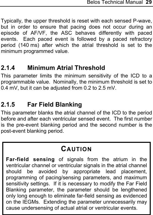 Belos Technical Manual  29 Typically, the upper threshold is reset with each sensed P-wave, but in order to ensure that pacing does not occur during an episode of AF/VF, the ASC behaves differently with paced events.  Each paced event is followed by a paced refractory period (140 ms) after which the atrial threshold is set to the minimum programmed value. 2.1.4  Minimum Atrial Threshold This parameter limits the minimum sensitivity of the ICD to a programmable value.  Nominally, the minimum threshold is set to 0.4 mV, but it can be adjusted from 0.2 to 2.5 mV. 2.1.5  Far Field Blanking This parameter blanks the atrial channel of the ICD to the period before and after each ventricular sensed event.  The first number is the pre-event blanking period and the second number is the post-event blanking period.   CAUTION Far-field sensing of signals from the atrium in the ventricular channel or ventricular signals in the atrial channel should be avoided by appropriate lead placement, programming of pacing/sensing parameters, and maximum sensitivity settings.  If it is necessary to modify the Far Field Blanking parameter, the parameter should be lengthened only long enough to eliminate far-field sensing as evidenced on the IEGMs.  Extending the parameter unnecessarily may cause undersensing of actual atrial or ventricular events.  