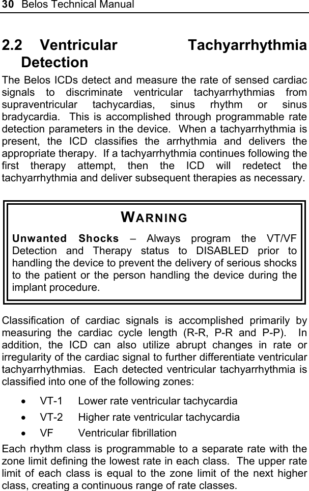 30  Belos Technical Manual  2.2 Ventricular  Tachyarrhythmia Detection The Belos ICDs detect and measure the rate of sensed cardiac signals to discriminate ventricular tachyarrhythmias from supraventricular tachycardias, sinus rhythm or sinus bradycardia.  This is accomplished through programmable rate detection parameters in the device.  When a tachyarrhythmia is present, the ICD classifies the arrhythmia and delivers the appropriate therapy.  If a tachyarrhythmia continues following the first therapy attempt, then the ICD will redetect the tachyarrhythmia and deliver subsequent therapies as necessary.  WARNING Unwanted Shocks – Always program the VT/VF Detection and Therapy status to DISABLED prior to handling the device to prevent the delivery of serious shocks to the patient or the person handling the device during the implant procedure.  Classification of cardiac signals is accomplished primarily by measuring the cardiac cycle length (R-R, P-R and P-P).  In addition, the ICD can also utilize abrupt changes in rate or irregularity of the cardiac signal to further differentiate ventricular tachyarrhythmias.  Each detected ventricular tachyarrhythmia is classified into one of the following zones: •  VT-1  Lower rate ventricular tachycardia •  VT-2  Higher rate ventricular tachycardia • VF  Ventricular fibrillation Each rhythm class is programmable to a separate rate with the zone limit defining the lowest rate in each class.  The upper rate limit of each class is equal to the zone limit of the next higher class, creating a continuous range of rate classes. 