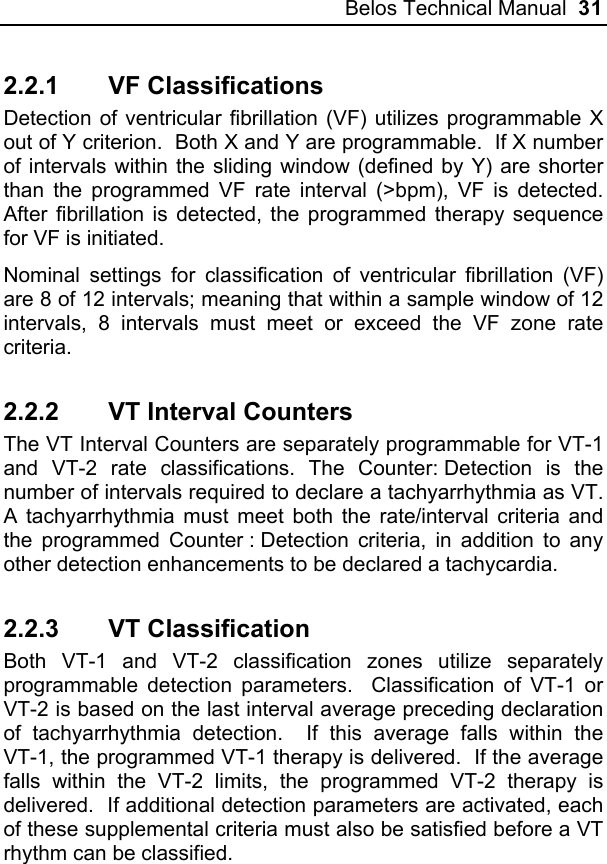 Belos Technical Manual  31 2.2.1 VF Classifications Detection of ventricular fibrillation (VF) utilizes programmable X out of Y criterion.  Both X and Y are programmable.  If X number of intervals within the sliding window (defined by Y) are shorter than the programmed VF rate interval (&gt;bpm), VF is detected.  After fibrillation is detected, the programmed therapy sequence for VF is initiated.   Nominal settings for classification of ventricular fibrillation (VF) are 8 of 12 intervals; meaning that within a sample window of 12 intervals, 8 intervals must meet or exceed the VF zone rate criteria. 2.2.2  VT Interval Counters The VT Interval Counters are separately programmable for VT-1 and VT-2 rate classifications. The Counter: Detection is the number of intervals required to declare a tachyarrhythmia as VT.  A tachyarrhythmia must meet both the rate/interval criteria and the programmed Counter : Detection criteria, in addition to any other detection enhancements to be declared a tachycardia. 2.2.3 VT Classification Both VT-1 and VT-2 classification zones utilize separately programmable detection parameters.  Classification of VT-1 or VT-2 is based on the last interval average preceding declaration of tachyarrhythmia detection.  If this average falls within the VT-1, the programmed VT-1 therapy is delivered.  If the average falls within the VT-2 limits, the programmed VT-2 therapy is delivered.  If additional detection parameters are activated, each of these supplemental criteria must also be satisfied before a VT rhythm can be classified. 