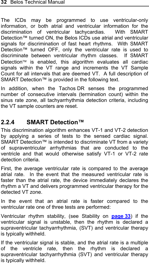 32  Belos Technical Manual  The ICDs may be programmed to use ventricular-only information, or both atrial and ventricular information for the discrimination of ventricular tachycardias.  With SMART Detection™ turned ON, the Belos ICDs use atrial and ventricular signals for discrimination of fast heart rhythms.  With SMART Detection™ turned OFF, only the ventricular rate is used to discriminate between ventricular rhythm classes.  If SMART Detection is enabled, this algorithm evaluates all cardiac signals within the VT range and increments the VT Sample Count for all intervals that are deemed VT.  A full description of SMART Detection™ is provided in the following text. In addition, when the Tachos DR senses the programmed number of consecutive intervals (termination count) within the sinus rate zone, all tachyarrhythmia detection criteria, including the VT sample counters are reset. 2.2.4 SMART Detection™ This discrimination algorithm enhances VT-1 and VT-2 detection by applying a series of tests to the sensed cardiac signal.  SMART Detection™ is intended to discriminate VT from a variety of supraventricular arrhythmias that are conducted to the ventricle and that would otherwise satisfy VT-1 or VT-2 rate detection criteria. First, the average ventricular rate is compared to the average atrial rate.  In the event that the measured ventricular rate is faster than the atrial rate, the device immediately declares the rhythm a VT and delivers programmed ventricular therapy for the detected VT zone. In the event that an atrial rate is faster compared to the ventricular rate one of three tests are performed: Ventricular rhythm stability, (see Stability on page 33) if the ventricular signal is unstable, then the rhythm is declared a supraventricular tachyarrhythmia, (SVT) and ventricular therapy is typically withheld.   If the ventricular signal is stable, and the atrial rate is a multiple of the ventricle rate, then the rhythm is declared a supraventricular tachyarrhythmia (SVT) and ventricular therapy is typically withheld. 