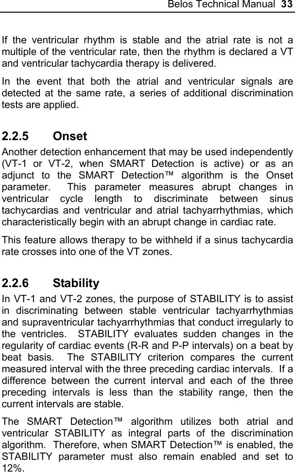 Belos Technical Manual  33 If the ventricular rhythm is stable and the atrial rate is not a multiple of the ventricular rate, then the rhythm is declared a VT and ventricular tachycardia therapy is delivered. In the event that both the atrial and ventricular signals are detected at the same rate, a series of additional discrimination tests are applied.   2.2.5 Onset  Another detection enhancement that may be used independently (VT-1 or VT-2, when SMART Detection is active) or as an adjunct to the SMART Detection™ algorithm is the Onset parameter.  This parameter measures abrupt changes in ventricular cycle length to discriminate between sinus tachycardias and ventricular and atrial tachyarrhythmias, which characteristically begin with an abrupt change in cardiac rate. This feature allows therapy to be withheld if a sinus tachycardia rate crosses into one of the VT zones.   2.2.6 Stability In VT-1 and VT-2 zones, the purpose of STABILITY is to assist in discriminating between stable ventricular tachyarrhythmias and supraventricular tachyarrhythmias that conduct irregularly to the ventricles.  STABILITY evaluates sudden changes in the regularity of cardiac events (R-R and P-P intervals) on a beat by beat basis.  The STABILITY criterion compares the current measured interval with the three preceding cardiac intervals.  If a difference between the current interval and each of the three preceding intervals is less than the stability range, then the current intervals are stable.   The SMART Detection™ algorithm utilizes both atrial and ventricular STABILITY as integral parts of the discrimination algorithm.  Therefore, when SMART Detection™ is enabled, the STABILITY parameter must also remain enabled and set to 12%.  