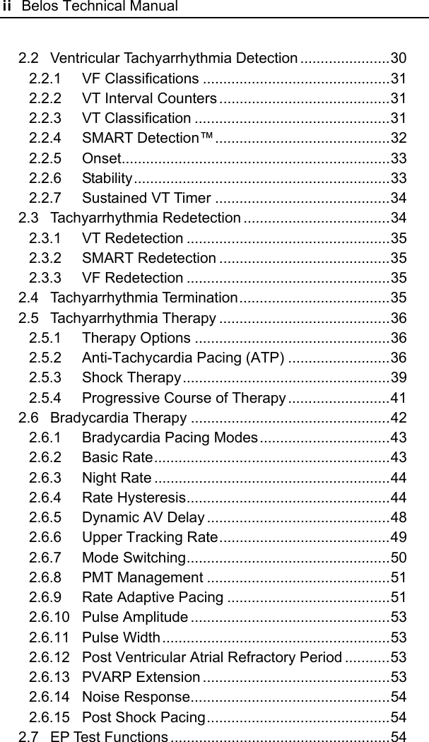 ii  Belos Technical Manual  2.2 Ventricular Tachyarrhythmia Detection ......................30 2.2.1 VF Classifications ..............................................31 2.2.2 VT Interval Counters ..........................................31 2.2.3 VT Classification ................................................31 2.2.4 SMART Detection™...........................................32 2.2.5 Onset..................................................................33 2.2.6 Stability...............................................................33 2.2.7 Sustained VT Timer ...........................................34 2.3 Tachyarrhythmia Redetection ....................................34 2.3.1 VT Redetection ..................................................35 2.3.2 SMART Redetection ..........................................35 2.3.3 VF Redetection ..................................................35 2.4 Tachyarrhythmia Termination.....................................35 2.5 Tachyarrhythmia Therapy ..........................................36 2.5.1 Therapy Options ................................................36 2.5.2 Anti-Tachycardia Pacing (ATP) .........................36 2.5.3 Shock Therapy...................................................39 2.5.4 Progressive Course of Therapy .........................41 2.6 Bradycardia Therapy .................................................42 2.6.1 Bradycardia Pacing Modes................................43 2.6.2 Basic Rate..........................................................43 2.6.3 Night Rate ..........................................................44 2.6.4 Rate Hysteresis..................................................44 2.6.5 Dynamic AV Delay .............................................48 2.6.6 Upper Tracking Rate..........................................49 2.6.7 Mode Switching..................................................50 2.6.8 PMT Management .............................................51 2.6.9 Rate Adaptive Pacing ........................................51 2.6.10 Pulse Amplitude .................................................53 2.6.11 Pulse Width........................................................53 2.6.12 Post Ventricular Atrial Refractory Period ...........53 2.6.13 PVARP Extension ..............................................53 2.6.14 Noise Response.................................................54 2.6.15 Post Shock Pacing.............................................54 2.7 EP Test Functions ......................................................54 