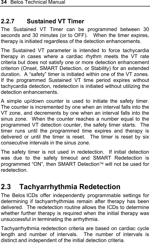 34  Belos Technical Manual  2.2.7  Sustained VT Timer The Sustained VT Timer can be programmed between 30 seconds and 30 minutes (or to OFF).   When the timer expires, therapy is initiated regardless of the detection enhancements. The Sustained VT parameter is intended to force tachycardia therapy in cases where a cardiac rhythm meets the VT rate criteria but does not satisfy one or more detection enhancement criterion (Onset, SMART Detection, or Stability) for an extended duration.  A “safety” timer is initiated within one of the VT zones.  If the programmed Sustained VT time period expires without tachycardia detection, redetection is initiated without utilizing the detection enhancements. A simple up/down counter is used to initiate the safety timer.  The counter is incremented by one when an interval falls into the VT zone, and decrements by one when an interval falls into the sinus zone.  When the counter reaches a number equal to the programmed VT detection counter, the safety timer starts.  The timer runs until the programmed time expires and therapy is delivered or until the timer is reset.  The timer is reset by six consecutive intervals in the sinus zone. The safety timer is not used in redetection.  If initial detection was due to the safety timeout and SMART Redetection is programmed “ON”, then SMART Detection will not be used for redetection. 2.3 Tachyarrhythmia Redetection The Belos ICDs offer independently programmable settings for determining if tachyarrhythmias remain after therapy has been delivered.  The redetection routine allows the ICDs to determine whether further therapy is required when the initial therapy was unsuccessful in terminating the arrhythmia. Tachyarrhythmia redetection criteria are based on cardiac cycle length and number of intervals.  The number of intervals is distinct and independent of the initial detection criteria. 