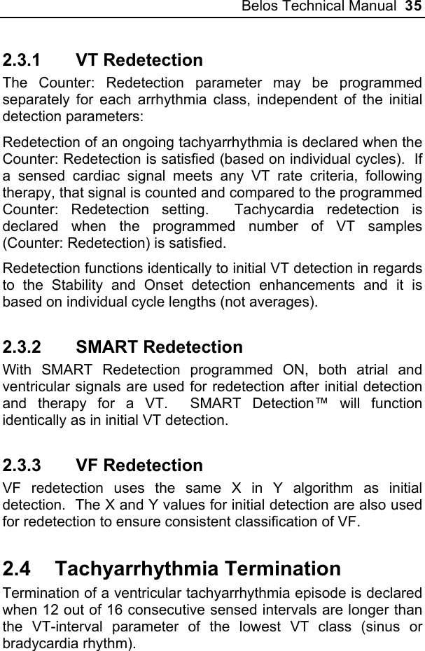 Belos Technical Manual  35 2.3.1 VT Redetection The Counter: Redetection parameter may be programmed separately for each arrhythmia class, independent of the initial detection parameters: Redetection of an ongoing tachyarrhythmia is declared when the Counter: Redetection is satisfied (based on individual cycles).  If a sensed cardiac signal meets any VT rate criteria, following therapy, that signal is counted and compared to the programmed Counter: Redetection setting.  Tachycardia redetection is declared when the programmed number of VT samples (Counter: Redetection) is satisfied. Redetection functions identically to initial VT detection in regards to the Stability and Onset detection enhancements and it is based on individual cycle lengths (not averages).   2.3.2 SMART Redetection With SMART Redetection programmed ON, both atrial and ventricular signals are used for redetection after initial detection and therapy for a VT.  SMART Detection™ will function identically as in initial VT detection. 2.3.3 VF Redetection VF redetection uses the same X in Y algorithm as initial detection.  The X and Y values for initial detection are also used for redetection to ensure consistent classification of VF. 2.4 Tachyarrhythmia Termination Termination of a ventricular tachyarrhythmia episode is declared when 12 out of 16 consecutive sensed intervals are longer than the VT-interval parameter of the lowest VT class (sinus or bradycardia rhythm). 