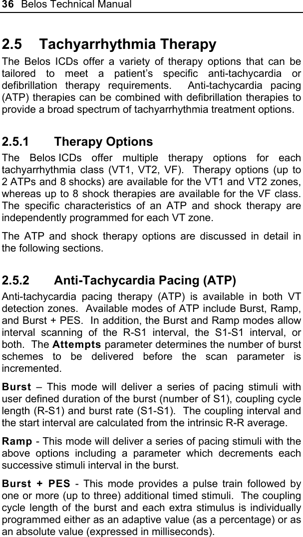 36  Belos Technical Manual  2.5 Tachyarrhythmia Therapy The Belos ICDs offer a variety of therapy options that can be tailored to meet a patient’s specific anti-tachycardia or defibrillation therapy requirements.  Anti-tachycardia pacing (ATP) therapies can be combined with defibrillation therapies to provide a broad spectrum of tachyarrhythmia treatment options. 2.5.1 Therapy Options The Belos ICDs offer multiple therapy options for each tachyarrhythmia class (VT1, VT2, VF).  Therapy options (up to 2 ATPs and 8 shocks) are available for the VT1 and VT2 zones, whereas up to 8 shock therapies are available for the VF class.  The specific characteristics of an ATP and shock therapy are independently programmed for each VT zone. The ATP and shock therapy options are discussed in detail in the following sections. 2.5.2  Anti-Tachycardia Pacing (ATP) Anti-tachycardia pacing therapy (ATP) is available in both VT detection zones.  Available modes of ATP include Burst, Ramp, and Burst + PES.  In addition, the Burst and Ramp modes allow interval scanning of the R-S1 interval, the S1-S1 interval, or both.  The Attempts parameter determines the number of burst schemes to be delivered before the scan parameter is incremented. Burst – This mode will deliver a series of pacing stimuli with user defined duration of the burst (number of S1), coupling cycle length (R-S1) and burst rate (S1-S1).  The coupling interval and the start interval are calculated from the intrinsic R-R average. Ramp - This mode will deliver a series of pacing stimuli with the above options including a parameter which decrements each successive stimuli interval in the burst.   Burst + PES - This mode provides a pulse train followed by one or more (up to three) additional timed stimuli.  The coupling cycle length of the burst and each extra stimulus is individually programmed either as an adaptive value (as a percentage) or as an absolute value (expressed in milliseconds). 