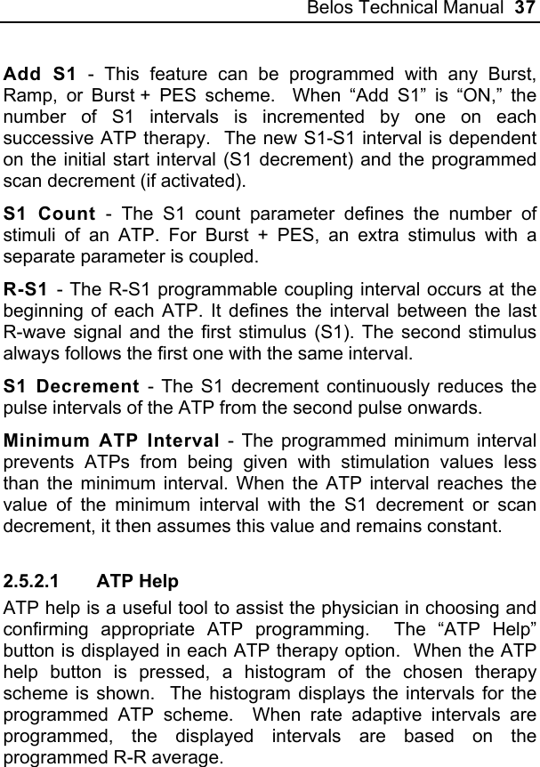 Belos Technical Manual  37 Add S1 - This feature can be programmed with any Burst, Ramp, or Burst + PES scheme.  When “Add S1” is “ON,” the number of S1 intervals is incremented by one on each successive ATP therapy.  The new S1-S1 interval is dependent on the initial start interval (S1 decrement) and the programmed scan decrement (if activated).  S1 Count - The S1 count parameter defines the number of stimuli of an ATP. For Burst + PES, an extra stimulus with a separate parameter is coupled. R-S1 - The R-S1 programmable coupling interval occurs at the beginning of each ATP. It defines the interval between the last R-wave signal and the first stimulus (S1). The second stimulus always follows the first one with the same interval. S1 Decrement - The S1 decrement continuously reduces the pulse intervals of the ATP from the second pulse onwards. Minimum ATP Interval - The programmed minimum interval prevents ATPs from being given with stimulation values less than the minimum interval. When the ATP interval reaches the value of the minimum interval with the S1 decrement or scan decrement, it then assumes this value and remains constant. 2.5.2.1 ATP Help ATP help is a useful tool to assist the physician in choosing and confirming appropriate ATP programming.  The “ATP Help” button is displayed in each ATP therapy option.  When the ATP help button is pressed, a histogram of the chosen therapy scheme is shown.  The histogram displays the intervals for the programmed ATP scheme.  When rate adaptive intervals are programmed, the displayed intervals are based on the programmed R-R average. 
