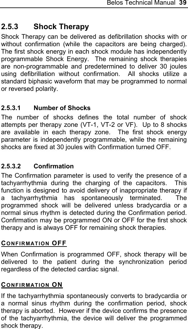 Belos Technical Manual  39 2.5.3 Shock Therapy Shock Therapy can be delivered as defibrillation shocks with or without confirmation (while the capacitors are being charged).  The first shock energy in each shock module has independently programmable Shock Energy.  The remaining shock therapies are non-programmable and predetermined to deliver 30 joules using defibrillation without confirmation.  All shocks utilize a standard biphasic waveform that may be programmed to normal or reversed polarity. 2.5.3.1  Number of Shocks The number of shocks defines the total number of shock attempts per therapy zone (VT-1, VT-2 or VF).  Up to 8 shocks are available in each therapy zone.  The first shock energy parameter is independently programmable, while the remaining shocks are fixed at 30 joules with Confirmation turned OFF.   2.5.3.2 Confirmation The Confirmation parameter is used to verify the presence of a tachyarrhythmia during the charging of the capacitors.  This function is designed to avoid delivery of inappropriate therapy if a tachyarrhythmia has spontaneously terminated.  The programmed shock will be delivered unless bradycardia or a normal sinus rhythm is detected during the Confirmation period.  Confirmation may be programmed ON or OFF for the first shock therapy and is always OFF for remaining shock therapies. CONFIRMATION OFF When Confirmation is programmed OFF, shock therapy will be delivered to the patient during the synchronization period regardless of the detected cardiac signal. CONFIRMATION ON If the tachyarrhythmia spontaneously converts to bradycardia or a normal sinus rhythm during the confirmation period, shock therapy is aborted.  However if the device confirms the presence of the tachyarrhythmia, the device will deliver the programmed shock therapy.  