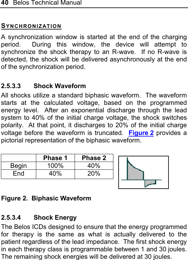 40  Belos Technical Manual  SYNCHRONIZATION A synchronization window is started at the end of the charging period.  During this window, the device will attempt to synchronize the shock therapy to an R-wave.  If no R-wave is detected, the shock will be delivered asynchronously at the end of the synchronization period. 2.5.3.3 Shock Waveform All shocks utilize a standard biphasic waveform.  The waveform starts at the calculated voltage, based on the programmed energy level.  After an exponential discharge through the lead system to 40% of the initial charge voltage, the shock switches polarity.  At that point, it discharges to 20% of the initial charge voltage before the waveform is truncated.  Figure 2 provides a pictorial representation of the biphasic waveform.    Phase 1  Phase 2 Begin 100%  40% End 40%  20%     Figure 2.  Biphasic Waveform 2.5.3.4 Shock Energy The Belos ICDs designed to ensure that the energy programmed for therapy is the same as what is actually delivered to the patient regardless of the lead impedance.  The first shock energy in each therapy class is programmable between 1 and 30 joules.  The remaining shock energies will be delivered at 30 joules. 