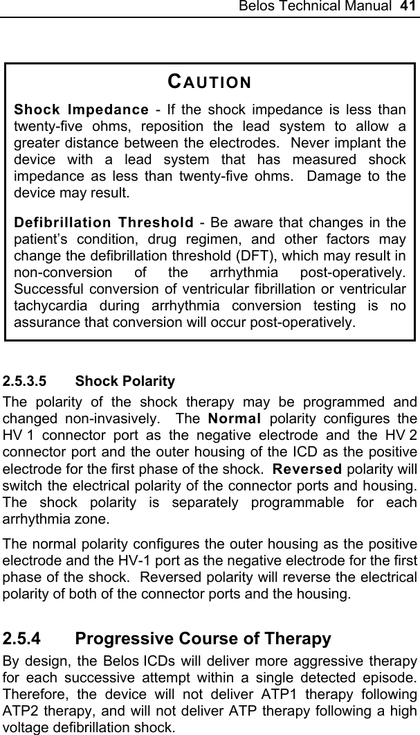 Belos Technical Manual  41  CAUTION Shock Impedance - If the shock impedance is less than twenty-five ohms, reposition the lead system to allow a greater distance between the electrodes.  Never implant the device with a lead system that has measured shock impedance as less than twenty-five ohms.  Damage to the device may result.   Defibrillation Threshold - Be aware that changes in the patient’s condition, drug regimen, and other factors may change the defibrillation threshold (DFT), which may result in non-conversion of the arrhythmia post-operatively.  Successful conversion of ventricular fibrillation or ventricular tachycardia during arrhythmia conversion testing is no assurance that conversion will occur post-operatively.  2.5.3.5 Shock Polarity The polarity of the shock therapy may be programmed and changed non-invasively.  The Normal  polarity configures the HV 1 connector port as the negative electrode and the HV 2 connector port and the outer housing of the ICD as the positive electrode for the first phase of the shock.  Reversed polarity will switch the electrical polarity of the connector ports and housing.  The shock polarity is separately programmable for each arrhythmia zone. The normal polarity configures the outer housing as the positive electrode and the HV-1 port as the negative electrode for the first phase of the shock.  Reversed polarity will reverse the electrical polarity of both of the connector ports and the housing. 2.5.4  Progressive Course of Therapy By design, the Belos ICDs will deliver more aggressive therapy for each successive attempt within a single detected episode.  Therefore, the device will not deliver ATP1 therapy following ATP2 therapy, and will not deliver ATP therapy following a high voltage defibrillation shock. 