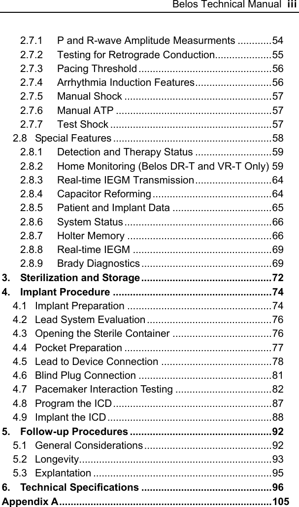 Belos Technical Manual  iii 2.7.1 P and R-wave Amplitude Measurments ............54 2.7.2 Testing for Retrograde Conduction....................55 2.7.3 Pacing Threshold ...............................................56 2.7.4 Arrhythmia Induction Features...........................56 2.7.5 Manual Shock ....................................................57 2.7.6 Manual ATP .......................................................57 2.7.7 Test Shock .........................................................57 2.8 Special Features ........................................................58 2.8.1 Detection and Therapy Status ...........................59 2.8.2 Home Monitoring (Belos DR-T and VR-T Only) 59 2.8.3 Real-time IEGM Transmission...........................64 2.8.4 Capacitor Reforming ..........................................64 2.8.5 Patient and Implant Data ...................................65 2.8.6 System Status....................................................66 2.8.7 Holter Memory ...................................................66 2.8.8 Real-time IEGM .................................................69 2.8.9 Brady Diagnostics ..............................................69 3. Sterilization and Storage ..............................................72 4. Implant Procedure ........................................................74 4.1 Implant Preparation ...................................................74 4.2 Lead System Evaluation ............................................76 4.3 Opening the Sterile Container ...................................76 4.4 Pocket Preparation ....................................................77 4.5 Lead to Device Connection .......................................78 4.6 Blind Plug Connection ...............................................81 4.7 Pacemaker Interaction Testing ..................................82 4.8 Program the ICD........................................................87 4.9 Implant the ICD..........................................................88 5. Follow-up Procedures ..................................................92 5.1 General Considerations.............................................92 5.2 Longevity....................................................................93 5.3 Explantation ...............................................................95 6. Technical Specifications ..............................................96 Appendix A...........................................................................105 