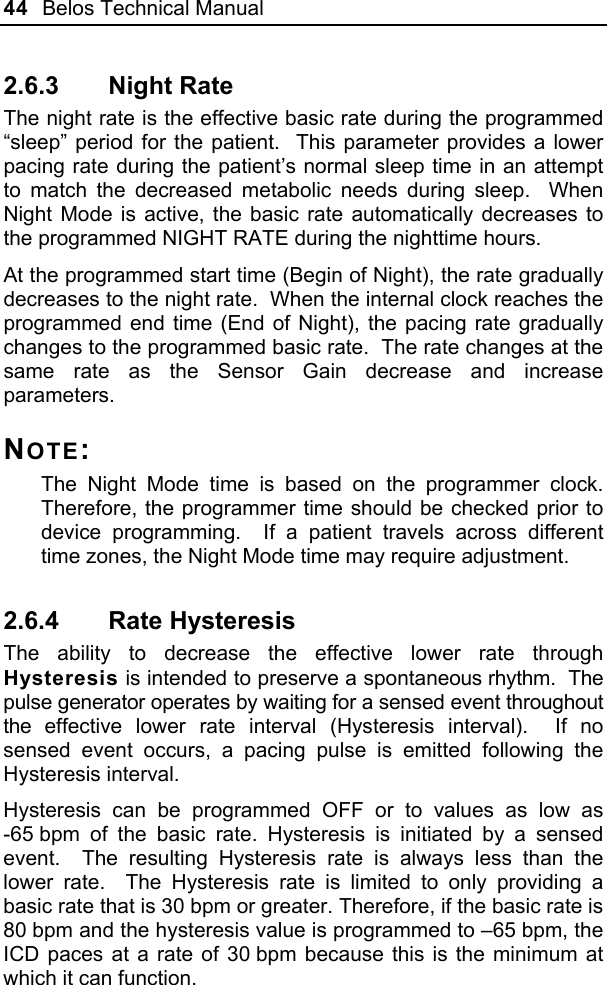 44  Belos Technical Manual  2.6.3 Night Rate The night rate is the effective basic rate during the programmed “sleep” period for the patient.  This parameter provides a lower pacing rate during the patient’s normal sleep time in an attempt to match the decreased metabolic needs during sleep.  When Night Mode is active, the basic rate automatically decreases to the programmed NIGHT RATE during the nighttime hours.  At the programmed start time (Begin of Night), the rate gradually decreases to the night rate.  When the internal clock reaches the programmed end time (End of Night), the pacing rate gradually changes to the programmed basic rate.  The rate changes at the same rate as the Sensor Gain decrease and increase parameters. NOTE: The Night Mode time is based on the programmer clock.  Therefore, the programmer time should be checked prior to device programming.  If a patient travels across different time zones, the Night Mode time may require adjustment.   2.6.4 Rate Hysteresis The ability to decrease the effective lower rate through Hysteresis is intended to preserve a spontaneous rhythm.  The pulse generator operates by waiting for a sensed event throughout the effective lower rate interval (Hysteresis interval).  If no sensed event occurs, a pacing pulse is emitted following the Hysteresis interval.  Hysteresis can be programmed OFF or to values as low as -65 bpm of the basic rate. Hysteresis is initiated by a sensed event.  The resulting Hysteresis rate is always less than the lower rate.  The Hysteresis rate is limited to only providing a basic rate that is 30 bpm or greater. Therefore, if the basic rate is 80 bpm and the hysteresis value is programmed to –65 bpm, the ICD paces at a rate of 30 bpm because this is the minimum at which it can function.  
