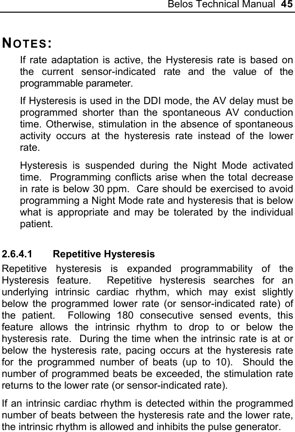 Belos Technical Manual  45 NOTES: If rate adaptation is active, the Hysteresis rate is based on the current sensor-indicated rate and the value of the programmable parameter. If Hysteresis is used in the DDI mode, the AV delay must be programmed shorter than the spontaneous AV conduction time. Otherwise, stimulation in the absence of spontaneous activity occurs at the hysteresis rate instead of the lower rate. Hysteresis is suspended during the Night Mode activated time.  Programming conflicts arise when the total decrease in rate is below 30 ppm.  Care should be exercised to avoid programming a Night Mode rate and hysteresis that is below what is appropriate and may be tolerated by the individual patient. 2.6.4.1 Repetitive Hysteresis Repetitive hysteresis is expanded programmability of the Hysteresis feature.  Repetitive hysteresis searches for an underlying intrinsic cardiac rhythm, which may exist slightly below the programmed lower rate (or sensor-indicated rate) of the patient.  Following 180 consecutive sensed events, this feature allows the intrinsic rhythm to drop to or below the hysteresis rate.  During the time when the intrinsic rate is at or below the hysteresis rate, pacing occurs at the hysteresis rate for the programmed number of beats (up to 10).  Should the number of programmed beats be exceeded, the stimulation rate returns to the lower rate (or sensor-indicated rate). If an intrinsic cardiac rhythm is detected within the programmed number of beats between the hysteresis rate and the lower rate, the intrinsic rhythm is allowed and inhibits the pulse generator. 