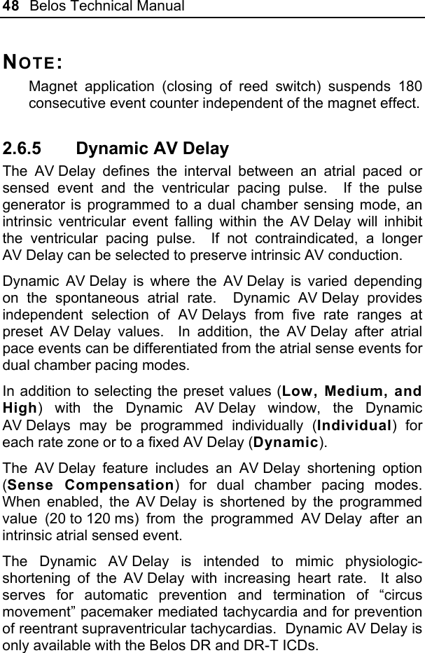 48  Belos Technical Manual  NOTE: Magnet application (closing of reed switch) suspends 180 consecutive event counter independent of the magnet effect. 2.6.5  Dynamic AV Delay The AV Delay defines the interval between an atrial paced or sensed event and the ventricular pacing pulse.  If the pulse generator is programmed to a dual chamber sensing mode, an intrinsic ventricular event falling within the AV Delay will inhibit the ventricular pacing pulse.  If not contraindicated, a longer AV Delay can be selected to preserve intrinsic AV conduction. Dynamic AV Delay is where the AV Delay is varied depending on the spontaneous atrial rate.  Dynamic AV Delay provides independent selection of AV Delays from five rate ranges at preset AV Delay values.  In addition, the AV Delay after atrial pace events can be differentiated from the atrial sense events for dual chamber pacing modes. In addition to selecting the preset values (Low, Medium, and High) with the Dynamic AV Delay window, the Dynamic AV Delays may be programmed individually (Individual) for each rate zone or to a fixed AV Delay (Dynamic). The AV Delay feature includes an AV Delay shortening option (Sense Compensation) for dual chamber pacing modes.  When enabled, the AV Delay is shortened by the programmed value (20 to 120 ms) from the programmed AV Delay after an intrinsic atrial sensed event. The Dynamic AV Delay is intended to mimic physiologic-shortening of the AV Delay with increasing heart rate.  It also serves for automatic prevention and termination of “circus movement” pacemaker mediated tachycardia and for prevention of reentrant supraventricular tachycardias.  Dynamic AV Delay is only available with the Belos DR and DR-T ICDs. 