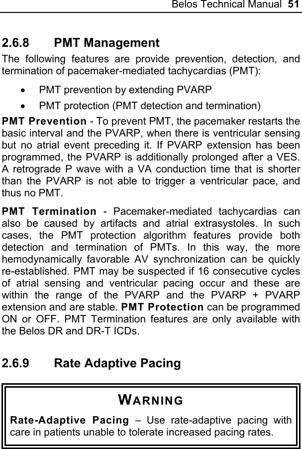 Belos Technical Manual  51 2.6.8 PMT Management The following features are provide prevention, detection, and termination of pacemaker-mediated tachycardias (PMT): •  PMT prevention by extending PVARP •  PMT protection (PMT detection and termination) PMT Prevention - To prevent PMT, the pacemaker restarts the basic interval and the PVARP, when there is ventricular sensing but no atrial event preceding it. If PVARP extension has been programmed, the PVARP is additionally prolonged after a VES. A retrograde P wave with a VA conduction time that is shorter than the PVARP is not able to trigger a ventricular pace, and thus no PMT. PMT Termination - Pacemaker-mediated tachycardias can also be caused by artifacts and atrial extrasystoles. In such cases, the PMT protection algorithm features provide both detection and termination of PMTs. In this way, the more hemodynamically favorable AV synchronization can be quickly re-established. PMT may be suspected if 16 consecutive cycles of atrial sensing and ventricular pacing occur and these are within the range of the PVARP and the PVARP + PVARP extension and are stable. PMT Protection can be programmed ON or OFF. PMT Termination features are only available with the Belos DR and DR-T ICDs. 2.6.9  Rate Adaptive Pacing  WARNING Rate-Adaptive Pacing – Use rate-adaptive pacing with care in patients unable to tolerate increased pacing rates.  