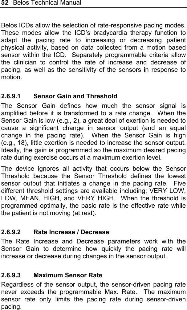 52  Belos Technical Manual  Belos ICDs allow the selection of rate-responsive pacing modes.  These modes allow the ICD’s bradycardia therapy function to adapt the pacing rate to increasing or decreasing patient physical activity, based on data collected from a motion based sensor within the ICD.  Separately programmable criteria allow the clinician to control the rate of increase and decrease of pacing, as well as the sensitivity of the sensors in response to motion. 2.6.9.1  Sensor Gain and Threshold The Sensor Gain defines how much the sensor signal is amplified before it is transformed to a rate change.  When the Sensor Gain is low (e.g., 2), a great deal of exertion is needed to cause a significant change in sensor output (and an equal change in the pacing rate).  When the Sensor Gain is high (e.g., 18), little exertion is needed to increase the sensor output.  Ideally, the gain is programmed so the maximum desired pacing rate during exercise occurs at a maximum exertion level. The device ignores all activity that occurs below the Sensor Threshold because the Sensor Threshold defines the lowest sensor output that initiates a change in the pacing rate.  Five different threshold settings are available including; VERY LOW, LOW, MEAN, HIGH, and VERY HIGH.  When the threshold is programmed optimally, the basic rate is the effective rate while the patient is not moving (at rest). 2.6.9.2  Rate Increase / Decrease The Rate Increase and Decrease parameters work with the Sensor Gain to determine how quickly the pacing rate will increase or decrease during changes in the sensor output.   2.6.9.3  Maximum Sensor Rate Regardless of the sensor output, the sensor-driven pacing rate never exceeds the programmable Max. Rate.  The maximum sensor rate only limits the pacing rate during sensor-driven pacing.   