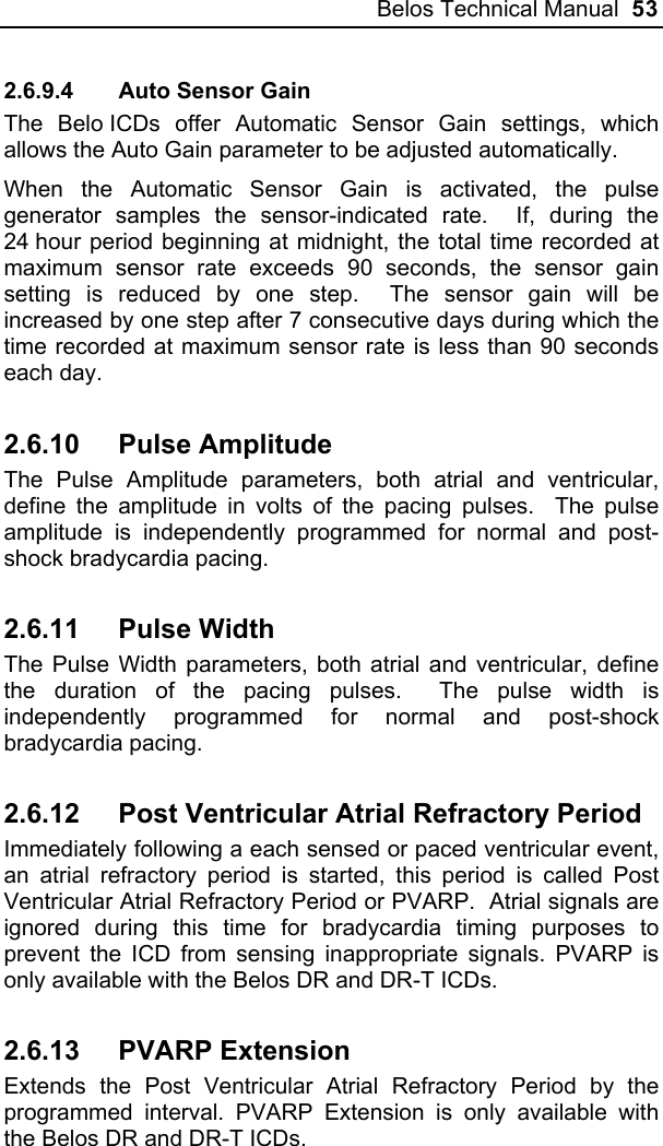 Belos Technical Manual  53 2.6.9.4  Auto Sensor Gain The Belo ICDs offer Automatic Sensor Gain settings, which allows the Auto Gain parameter to be adjusted automatically. When the Automatic Sensor Gain is activated, the pulse generator samples the sensor-indicated rate.  If, during the 24 hour period beginning at midnight, the total time recorded at maximum sensor rate exceeds 90 seconds, the sensor gain setting is reduced by one step.  The sensor gain will be increased by one step after 7 consecutive days during which the time recorded at maximum sensor rate is less than 90 seconds each day. 2.6.10 Pulse Amplitude The Pulse Amplitude parameters, both atrial and ventricular, define the amplitude in volts of the pacing pulses.  The pulse amplitude is independently programmed for normal and post-shock bradycardia pacing. 2.6.11 Pulse Width The Pulse Width parameters, both atrial and ventricular, define the duration of the pacing pulses.  The pulse width is independently programmed for normal and post-shock bradycardia pacing. 2.6.12  Post Ventricular Atrial Refractory Period  Immediately following a each sensed or paced ventricular event, an atrial refractory period is started, this period is called Post Ventricular Atrial Refractory Period or PVARP.  Atrial signals are ignored during this time for bradycardia timing purposes to prevent the ICD from sensing inappropriate signals. PVARP is only available with the Belos DR and DR-T ICDs. 2.6.13 PVARP Extension Extends the Post Ventricular Atrial Refractory Period by the programmed interval. PVARP Extension is only available with the Belos DR and DR-T ICDs. 