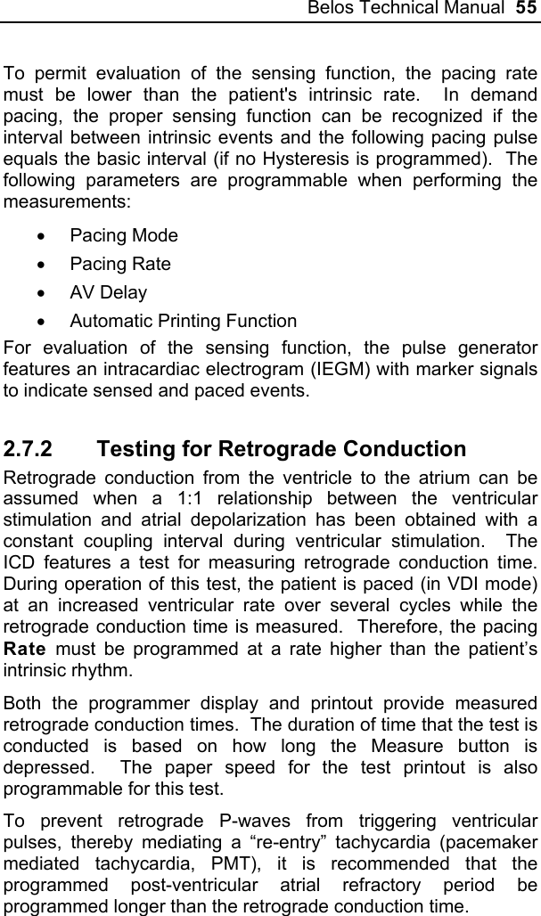Belos Technical Manual  55 To permit evaluation of the sensing function, the pacing rate must be lower than the patient&apos;s intrinsic rate.  In demand pacing, the proper sensing function can be recognized if the interval between intrinsic events and the following pacing pulse equals the basic interval (if no Hysteresis is programmed).  The following parameters are programmable when performing the measurements: • Pacing Mode • Pacing Rate • AV Delay •  Automatic Printing Function For evaluation of the sensing function, the pulse generator features an intracardiac electrogram (IEGM) with marker signals to indicate sensed and paced events.  2.7.2  Testing for Retrograde Conduction Retrograde conduction from the ventricle to the atrium can be assumed when a 1:1 relationship between the ventricular stimulation and atrial depolarization has been obtained with a constant coupling interval during ventricular stimulation.  The ICD features a test for measuring retrograde conduction time.  During operation of this test, the patient is paced (in VDI mode) at an increased ventricular rate over several cycles while the retrograde conduction time is measured.  Therefore, the pacing Rate must be programmed at a rate higher than the patient’s intrinsic rhythm. Both the programmer display and printout provide measured retrograde conduction times.  The duration of time that the test is conducted is based on how long the Measure button is depressed.  The paper speed for the test printout is also programmable for this test. To prevent retrograde P-waves from triggering ventricular pulses, thereby mediating a “re-entry” tachycardia (pacemaker mediated tachycardia, PMT), it is recommended that the programmed post-ventricular atrial refractory period be programmed longer than the retrograde conduction time. 