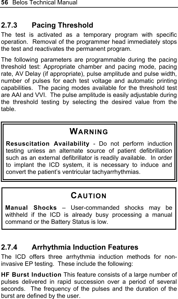 56  Belos Technical Manual  2.7.3  Pacing Threshold  The test is activated as a temporary program with specific operation.  Removal of the programmer head immediately stops the test and reactivates the permanent program.  The following parameters are programmable during the pacing threshold test: Appropriate chamber and pacing mode, pacing rate, AV Delay (if appropriate), pulse amplitude and pulse width, number of pulses for each test voltage and automatic printing capabilities.  The pacing modes available for the threshold test are AAI and VVI.  The pulse amplitude is easily adjustable during the threshold testing by selecting the desired value from the table.    WARNING Resuscitation Availability - Do not perform induction testing unless an alternate source of patient defibrillation such as an external defibrillator is readily available.  In order to implant the ICD system, it is necessary to induce and convert the patient’s ventricular tachyarrhythmias.  CAUTION Manual Shocks – User-commanded shocks may be withheld if the ICD is already busy processing a manual command or the Battery Status is low.  2.7.4  Arrhythmia Induction Features The ICD offers three arrhythmia induction methods for non-invasive EP testing.  These include the following: HF Burst Induction This feature consists of a large number of pulses delivered in rapid succession over a period of several seconds.  The frequency of the pulses and the duration of the burst are defined by the user. 