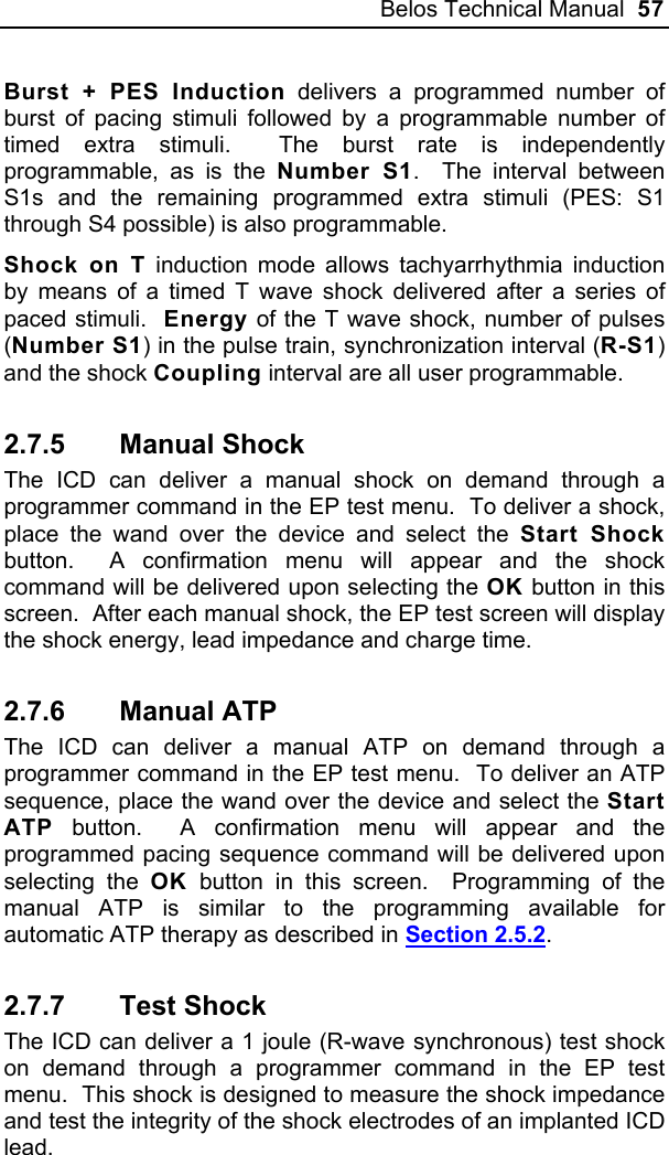 Belos Technical Manual  57 Burst + PES Induction delivers a programmed number of burst of pacing stimuli followed by a programmable number of timed extra stimuli.  The burst rate is independently programmable, as is the Number S1.  The interval between S1s and the remaining programmed extra stimuli (PES: S1 through S4 possible) is also programmable.  Shock on T induction mode allows tachyarrhythmia induction by means of a timed T wave shock delivered after a series of paced stimuli.  Energy of the T wave shock, number of pulses (Number S1) in the pulse train, synchronization interval (R-S1) and the shock Coupling interval are all user programmable.  2.7.5 Manual Shock The ICD can deliver a manual shock on demand through a programmer command in the EP test menu.  To deliver a shock, place the wand over the device and select the Start Shock button.  A confirmation menu will appear and the shock command will be delivered upon selecting the OK button in this screen.  After each manual shock, the EP test screen will display the shock energy, lead impedance and charge time. 2.7.6 Manual ATP The ICD can deliver a manual ATP on demand through a programmer command in the EP test menu.  To deliver an ATP sequence, place the wand over the device and select the Start ATP button.  A confirmation menu will appear and the programmed pacing sequence command will be delivered upon selecting the OK button in this screen.  Programming of the manual ATP is similar to the programming available for automatic ATP therapy as described in Section 2.5.2. 2.7.7 Test Shock The ICD can deliver a 1 joule (R-wave synchronous) test shock on demand through a programmer command in the EP test menu.  This shock is designed to measure the shock impedance and test the integrity of the shock electrodes of an implanted ICD lead.  
