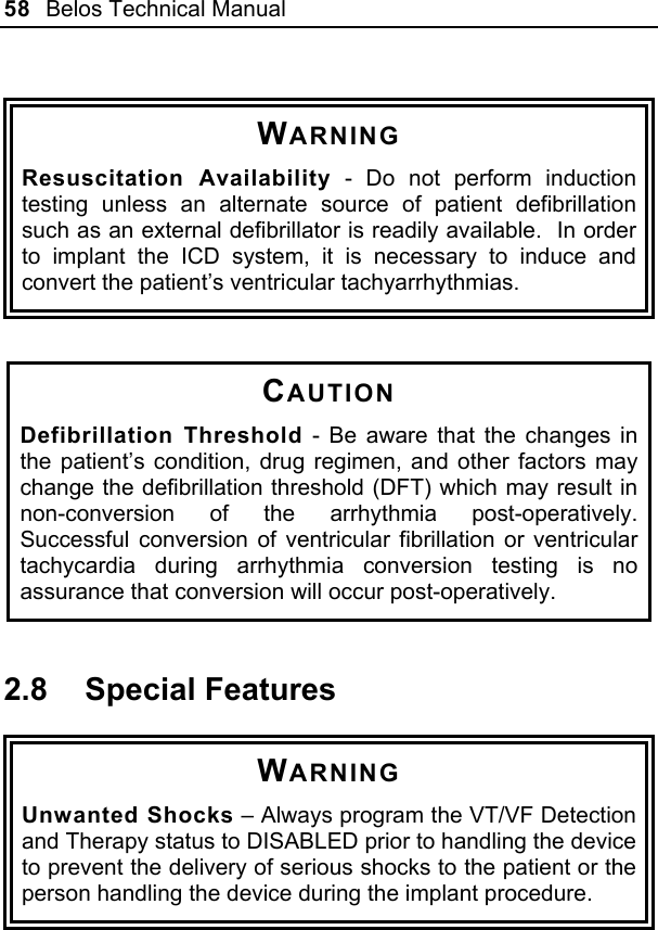 58  Belos Technical Manual   WARNING Resuscitation Availability - Do not perform induction testing unless an alternate source of patient defibrillation such as an external defibrillator is readily available.  In order to implant the ICD system, it is necessary to induce and convert the patient’s ventricular tachyarrhythmias.    CAUTION Defibrillation Threshold - Be aware that the changes in the patient’s condition, drug regimen, and other factors may change the defibrillation threshold (DFT) which may result in non-conversion of the arrhythmia post-operatively.  Successful conversion of ventricular fibrillation or ventricular tachycardia during arrhythmia conversion testing is no assurance that conversion will occur post-operatively.  2.8 Special Features  WARNING Unwanted Shocks – Always program the VT/VF Detection and Therapy status to DISABLED prior to handling the device to prevent the delivery of serious shocks to the patient or the person handling the device during the implant procedure.  