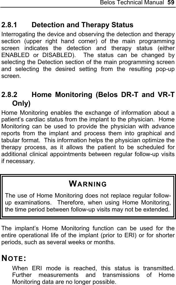 Belos Technical Manual  59 2.8.1  Detection and Therapy Status Interrogating the device and observing the detection and therapy section (upper right hand corner) of the main programming screen indicates the detection and therapy status (either ENABLED or DISABLED).  The status can be changed by selecting the Detection section of the main programming screen and selecting the desired setting from the resulting pop-up screen.   2.8.2 Home Monitoring (Belos DR-T and VR-T Only) Home Monitoring enables the exchange of information about a patient’s cardiac status from the implant to the physician.  Home Monitoring can be used to provide the physician with advance reports from the implant and process them into graphical and tabular format.  This information helps the physician optimize the therapy process, as it allows the patient to be scheduled for additional clinical appointments between regular follow-up visits if necessary.  WARNING The use of Home Monitoring does not replace regular follow-up examinations.  Therefore, when using Home Monitoring, the time period between follow-up visits may not be extended.  The implant’s Home Monitoring function can be used for the entire operational life of the implant (prior to ERI) or for shorter periods, such as several weeks or months. NOTE: When ERI mode is reached, this status is transmitted.  Further measurements and transmissions of Home Monitoring data are no longer possible. 