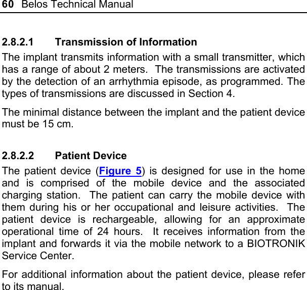 60  Belos Technical Manual  2.8.2.1  Transmission of Information The implant transmits information with a small transmitter, which has a range of about 2 meters.  The transmissions are activated by the detection of an arrhythmia episode, as programmed. The types of transmissions are discussed in Section 4. The minimal distance between the implant and the patient device must be 15 cm. 2.8.2.2 Patient Device The patient device (Figure 5) is designed for use in the home and is comprised of the mobile device and the associated charging station.  The patient can carry the mobile device with them during his or her occupational and leisure activities.  The patient device is rechargeable, allowing for an approximate operational time of 24 hours.  It receives information from the implant and forwards it via the mobile network to a BIOTRONIK Service Center. For additional information about the patient device, please refer to its manual. 