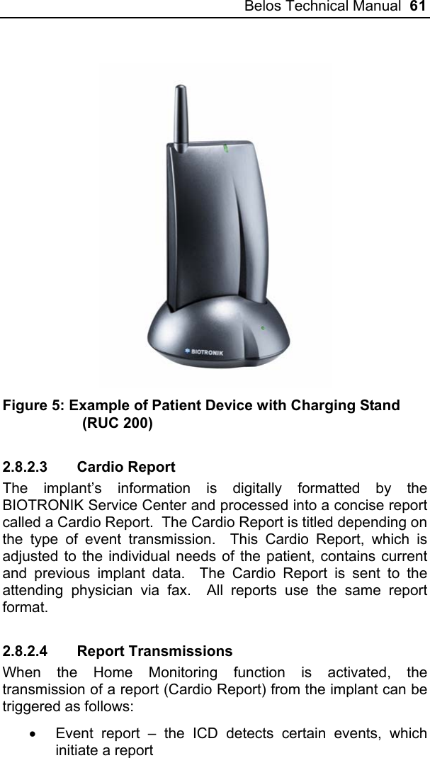 Belos Technical Manual  61   Figure 5: Example of Patient Device with Charging Stand (RUC 200) 2.8.2.3 Cardio Report The implant’s information is digitally formatted by the BIOTRONIK Service Center and processed into a concise report called a Cardio Report.  The Cardio Report is titled depending on the type of event transmission.  This Cardio Report, which is adjusted to the individual needs of the patient, contains current and previous implant data.  The Cardio Report is sent to the attending physician via fax.  All reports use the same report format. 2.8.2.4 Report Transmissions When the Home Monitoring function is activated, the transmission of a report (Cardio Report) from the implant can be triggered as follows: •  Event report – the ICD detects certain events, which initiate a report 