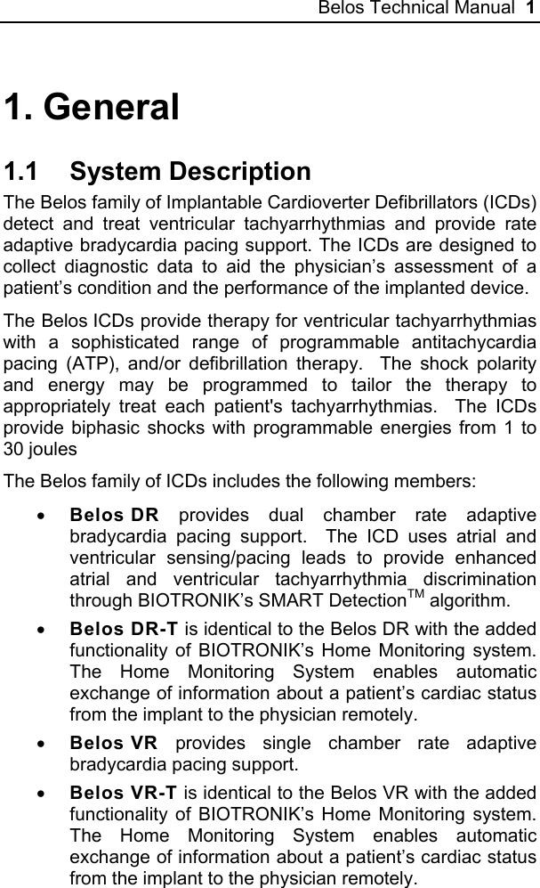 Belos Technical Manual  1 1. General 1.1 System Description The Belos family of Implantable Cardioverter Defibrillators (ICDs) detect and treat ventricular tachyarrhythmias and provide rate adaptive bradycardia pacing support. The ICDs are designed to collect diagnostic data to aid the physician’s assessment of a patient’s condition and the performance of the implanted device. The Belos ICDs provide therapy for ventricular tachyarrhythmias with a sophisticated range of programmable antitachycardia pacing (ATP), and/or defibrillation therapy.  The shock polarity and energy may be programmed to tailor the therapy to appropriately treat each patient&apos;s tachyarrhythmias.  The ICDs provide biphasic shocks with programmable energies from 1 to 30 joules The Belos family of ICDs includes the following members: • Belos DR provides dual chamber rate adaptive bradycardia pacing support.  The ICD uses atrial and ventricular sensing/pacing leads to provide enhanced atrial and ventricular tachyarrhythmia discrimination through BIOTRONIK’s SMART DetectionTM algorithm.   • Belos DR-T is identical to the Belos DR with the added functionality of BIOTRONIK’s Home Monitoring system. The Home Monitoring System enables automatic exchange of information about a patient’s cardiac status from the implant to the physician remotely. • Belos VR provides single chamber rate adaptive bradycardia pacing support.  • Belos VR-T is identical to the Belos VR with the added functionality of BIOTRONIK’s Home Monitoring system. The Home Monitoring System enables automatic exchange of information about a patient’s cardiac status from the implant to the physician remotely. 