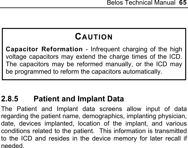 Belos Technical Manual  65  CAUTION Capacitor Reformation - Infrequent charging of the high voltage capacitors may extend the charge times of the ICD.  The capacitors may be reformed manually, or the ICD may be programmed to reform the capacitors automatically.    2.8.5  Patient and Implant Data The Patient and Implant data screens allow input of data regarding the patient name, demographics, implanting physician, date, devices implanted, location of the implant, and various conditions related to the patient.  This information is transmitted to the ICD and resides in the device memory for later recall if needed. 
