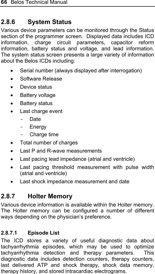 66  Belos Technical Manual  2.8.6 System Status Various device parameters can be monitored through the Status section of the programmer screen.  Displayed data includes ICD information, charge circuit parameters, capacitor reform information, battery status and voltage, and lead information.  The system status screen presents a large variety of information about the Belos ICDs including: •  Serial number (always displayed after interrogation) • Software Release • Device status •  Battery voltage  • Battery status •  Last charge event - Date - Energy - Charge time •  Total number of charges •  Last P and R-wave measurements •  Last pacing lead impedance (atrial and ventricle) •  Last pacing threshold measurement with pulse width (atrial and ventricle) •  Last shock impedance measurement and date 2.8.7 Holter Memory Various device information is available within the Holter memory. The Holter memory can be configured a number of different ways depending on the physician’s preference. 2.8.7.1 Episode List The ICD stores a variety of useful diagnostic data about tachyarrhythmia episodes, which may be used to optimize tachyarrhythmia detection and therapy parameters.  This diagnostic data includes detection counters, therapy counters, last delivered ATP and shock therapy, shock data memory, therapy history, and stored intracardiac electrograms. 