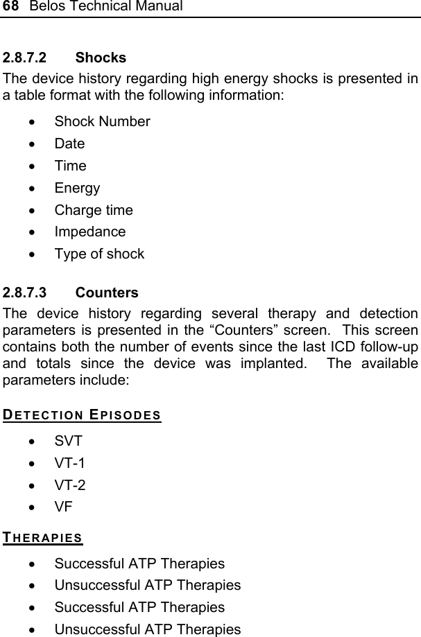 68  Belos Technical Manual  2.8.7.2 Shocks The device history regarding high energy shocks is presented in a table format with the following information: • Shock Number • Date • Time • Energy • Charge time • Impedance •  Type of shock 2.8.7.3 Counters The device history regarding several therapy and detection parameters is presented in the “Counters” screen.  This screen contains both the number of events since the last ICD follow-up and totals since the device was implanted.  The available parameters include: DETECTION EPISODES • SVT • VT-1 • VT-2 • VF  THERAPIES •  Successful ATP Therapies •  Unsuccessful ATP Therapies •  Successful ATP Therapies •  Unsuccessful ATP Therapies 