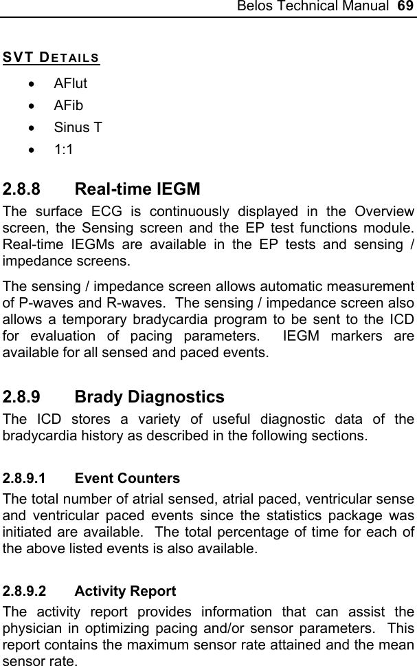 Belos Technical Manual  69 SVT DETAILS • AFlut • AFib • Sinus T • 1:1 2.8.8 Real-time IEGM The surface ECG is continuously displayed in the Overview screen, the Sensing screen and the EP test functions module.  Real-time IEGMs are available in the EP tests and sensing / impedance screens. The sensing / impedance screen allows automatic measurement of P-waves and R-waves.  The sensing / impedance screen also allows a temporary bradycardia program to be sent to the ICD for evaluation of pacing parameters.  IEGM markers are available for all sensed and paced events.   2.8.9 Brady Diagnostics The ICD stores a variety of useful diagnostic data of the bradycardia history as described in the following sections. 2.8.9.1 Event Counters The total number of atrial sensed, atrial paced, ventricular sense and ventricular paced events since the statistics package was initiated are available.  The total percentage of time for each of the above listed events is also available. 2.8.9.2 Activity Report The activity report provides information that can assist the physician in optimizing pacing and/or sensor parameters.  This report contains the maximum sensor rate attained and the mean sensor rate. 