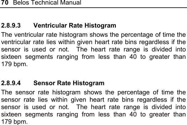 70  Belos Technical Manual  2.8.9.3  Ventricular Rate Histogram The ventricular rate histogram shows the percentage of time the ventricular rate lies within given heart rate bins regardless if the sensor is used or not.  The heart rate range is divided into sixteen segments ranging from less than 40 to greater than 179 bpm. 2.8.9.4  Sensor Rate Histogram The sensor rate histogram shows the percentage of time the sensor rate lies within given heart rate bins regardless if the sensor is used or not.  The heart rate range is divided into sixteen segments ranging from less than 40 to greater than 179 bpm.  