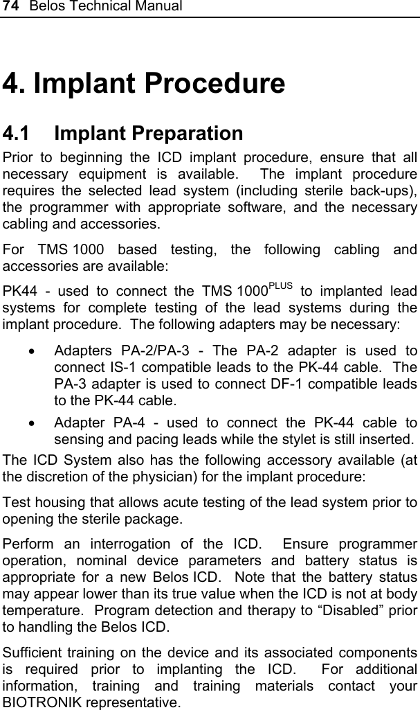 74  Belos Technical Manual  4. Implant Procedure 4.1 Implant Preparation Prior to beginning the ICD implant procedure, ensure that all necessary equipment is available.  The implant procedure requires the selected lead system (including sterile back-ups), the programmer with appropriate software, and the necessary cabling and accessories.   For TMS 1000 based testing, the following cabling and accessories are available: PK44 - used to connect the TMS 1000PLUS to implanted lead systems for complete testing of the lead systems during the implant procedure.  The following adapters may be necessary: •  Adapters PA-2/PA-3 - The PA-2 adapter is used to connect IS-1 compatible leads to the PK-44 cable.  The PA-3 adapter is used to connect DF-1 compatible leads to the PK-44 cable. •  Adapter PA-4 - used to connect the PK-44 cable to sensing and pacing leads while the stylet is still inserted.   The ICD System also has the following accessory available (at the discretion of the physician) for the implant procedure: Test housing that allows acute testing of the lead system prior to opening the sterile package. Perform an interrogation of the ICD.  Ensure programmer operation, nominal device parameters and battery status is appropriate for a new Belos ICD.  Note that the battery status may appear lower than its true value when the ICD is not at body temperature.  Program detection and therapy to “Disabled” prior to handling the Belos ICD. Sufficient training on the device and its associated components is required prior to implanting the ICD.  For additional information, training and training materials contact your BIOTRONIK representative. 