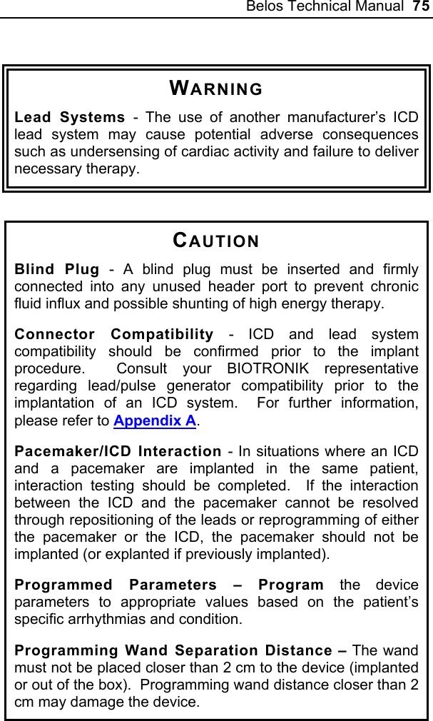 Belos Technical Manual  75  WARNING Lead Systems - The use of another manufacturer’s ICD lead system may cause potential adverse consequences such as undersensing of cardiac activity and failure to deliver necessary therapy.   CAUTION Blind Plug - A blind plug must be inserted and firmly connected into any unused header port to prevent chronic fluid influx and possible shunting of high energy therapy. Connector Compatibility - ICD and lead system compatibility should be confirmed prior to the implant procedure.  Consult your BIOTRONIK representative regarding lead/pulse generator compatibility prior to the implantation of an ICD system.  For further information, please refer to Appendix A. Pacemaker/ICD Interaction - In situations where an ICD and a pacemaker are implanted in the same patient, interaction testing should be completed.  If the interaction between the ICD and the pacemaker cannot be resolved through repositioning of the leads or reprogramming of either the pacemaker or the ICD, the pacemaker should not be implanted (or explanted if previously implanted).  Programmed Parameters – Program the device parameters to appropriate values based on the patient’s specific arrhythmias and condition. Programming Wand Separation Distance – The wand must not be placed closer than 2 cm to the device (implanted or out of the box).  Programming wand distance closer than 2 cm may damage the device.  