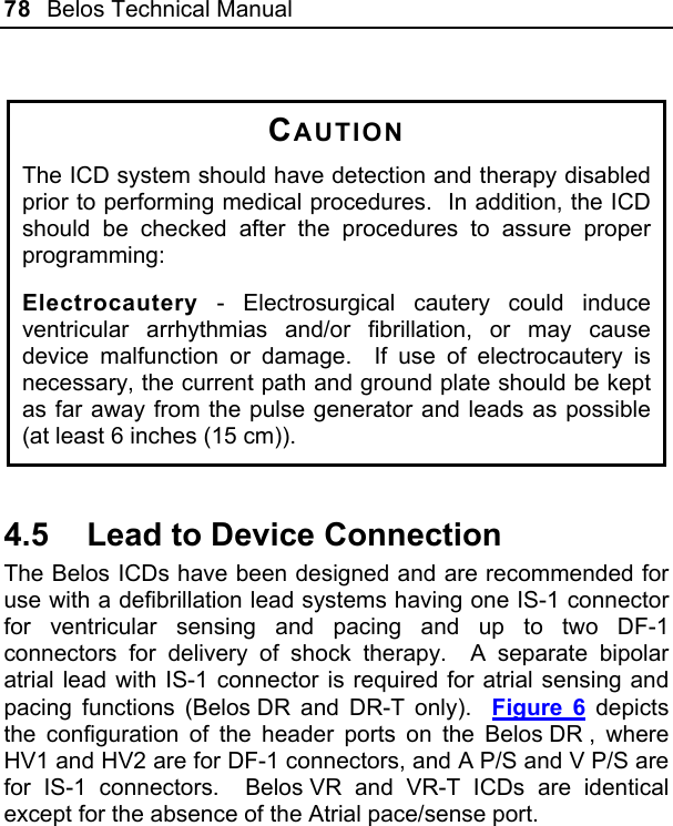 78  Belos Technical Manual   CAUTION The ICD system should have detection and therapy disabled prior to performing medical procedures.  In addition, the ICD should be checked after the procedures to assure proper programming: Electrocautery - Electrosurgical cautery could induce ventricular arrhythmias and/or fibrillation, or may cause device malfunction or damage.  If use of electrocautery is necessary, the current path and ground plate should be kept as far away from the pulse generator and leads as possible (at least 6 inches (15 cm)).  4.5  Lead to Device Connection The Belos ICDs have been designed and are recommended for use with a defibrillation lead systems having one IS-1 connector for ventricular sensing and pacing and up to two DF-1 connectors for delivery of shock therapy.  A separate bipolar atrial lead with IS-1 connector is required for atrial sensing and pacing functions (Belos DR and DR-T only).  Figure 6 depicts the configuration of the header ports on the Belos DR , where HV1 and HV2 are for DF-1 connectors, and A P/S and V P/S are for IS-1 connectors.  Belos VR and VR-T ICDs are identical except for the absence of the Atrial pace/sense port. 