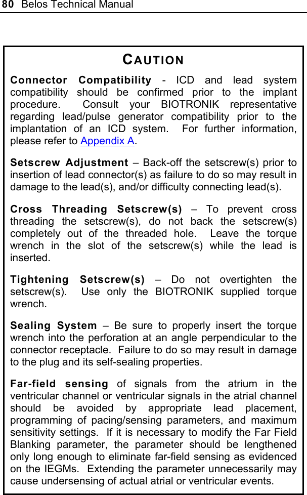 80  Belos Technical Manual   CAUTION Connector Compatibility - ICD and lead system compatibility should be confirmed prior to the implant procedure.  Consult your BIOTRONIK representative regarding lead/pulse generator compatibility prior to the implantation of an ICD system.  For further information, please refer to Appendix A. Setscrew Adjustment – Back-off the setscrew(s) prior to insertion of lead connector(s) as failure to do so may result in damage to the lead(s), and/or difficulty connecting lead(s). Cross Threading Setscrew(s) – To prevent cross threading the setscrew(s), do not back the setscrew(s) completely out of the threaded hole.  Leave the torque wrench in the slot of the setscrew(s) while the lead is inserted. Tightening Setscrew(s) – Do not overtighten the setscrew(s).  Use only the BIOTRONIK supplied torque wrench. Sealing System – Be sure to properly insert the torque wrench into the perforation at an angle perpendicular to the connector receptacle.  Failure to do so may result in damage to the plug and its self-sealing properties. Far-field sensing of signals from the atrium in the ventricular channel or ventricular signals in the atrial channel should be avoided by appropriate lead placement, programming of pacing/sensing parameters, and maximum sensitivity settings.  If it is necessary to modify the Far Field Blanking parameter, the parameter should be lengthened only long enough to eliminate far-field sensing as evidenced on the IEGMs.  Extending the parameter unnecessarily may cause undersensing of actual atrial or ventricular events.  